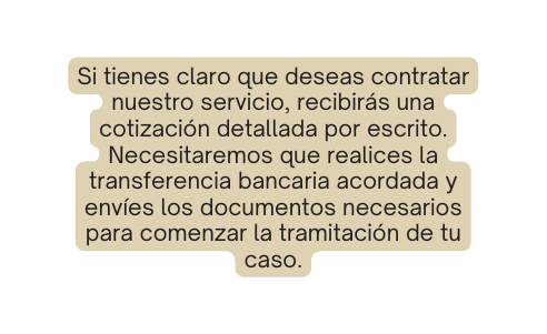 Si tienes claro que deseas contratar nuestro servicio recibirás una cotización detallada por escrito Necesitaremos que realices la transferencia bancaria acordada y envíes los documentos necesarios para comenzar la tramitación de tu caso