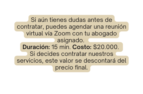 Si aún tienes dudas antes de contratar puedes agendar una reunión virtual vía Zoom con tu abogado asignado Duración 15 min Costo 20 000 Si decides contratar nuestros servicios este valor se descontará del precio final